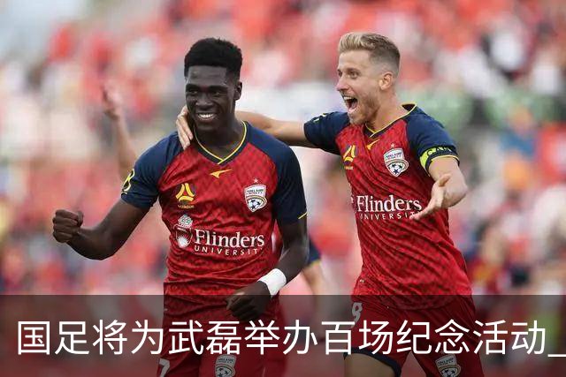 国足将为武磊举办百场纪念活动 6月9日中泰战迎里程碑